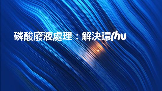 磷酸廢液處理：解決環(huán)境隱患，保護(hù)地球之道！